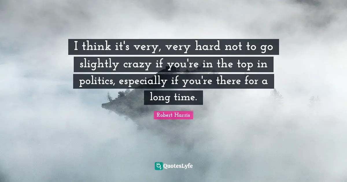 I think it's very, very hard not to go slightly crazy if you're in the top in politics, especially if you're there for a long time.