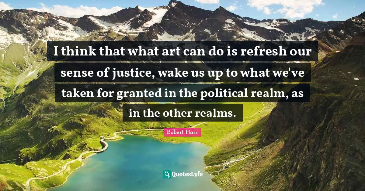 I think that what art can do is refresh our sense of justice, wake us up to what we've taken for granted in the political realm, as in the other realms.