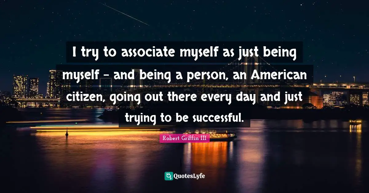 Robert Griffin III Quotes: "I try to associate myself as just being myself - and being a person, an American citizen, going out there every day and just trying to be successful."
