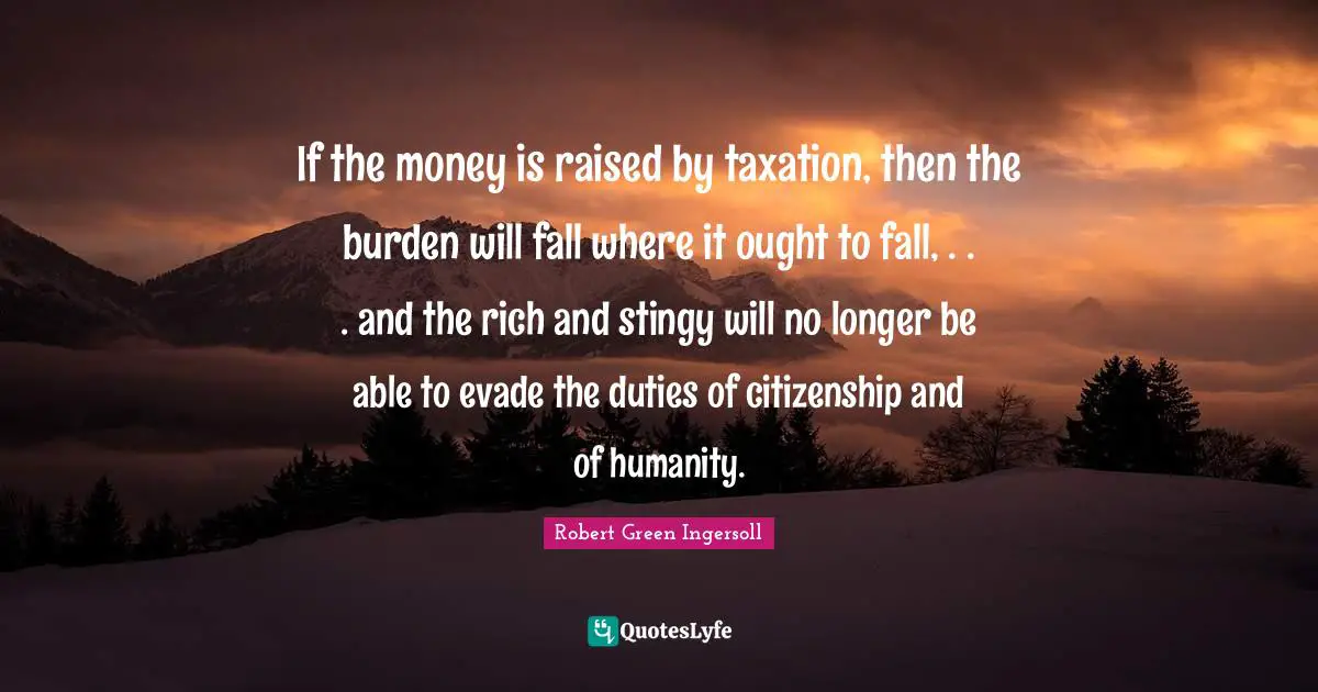 If the money is raised by taxation, then the burden will fall where it ought to fall, . . . and the rich and stingy will no longer be able to evade the duties of citizenship and of humanity.