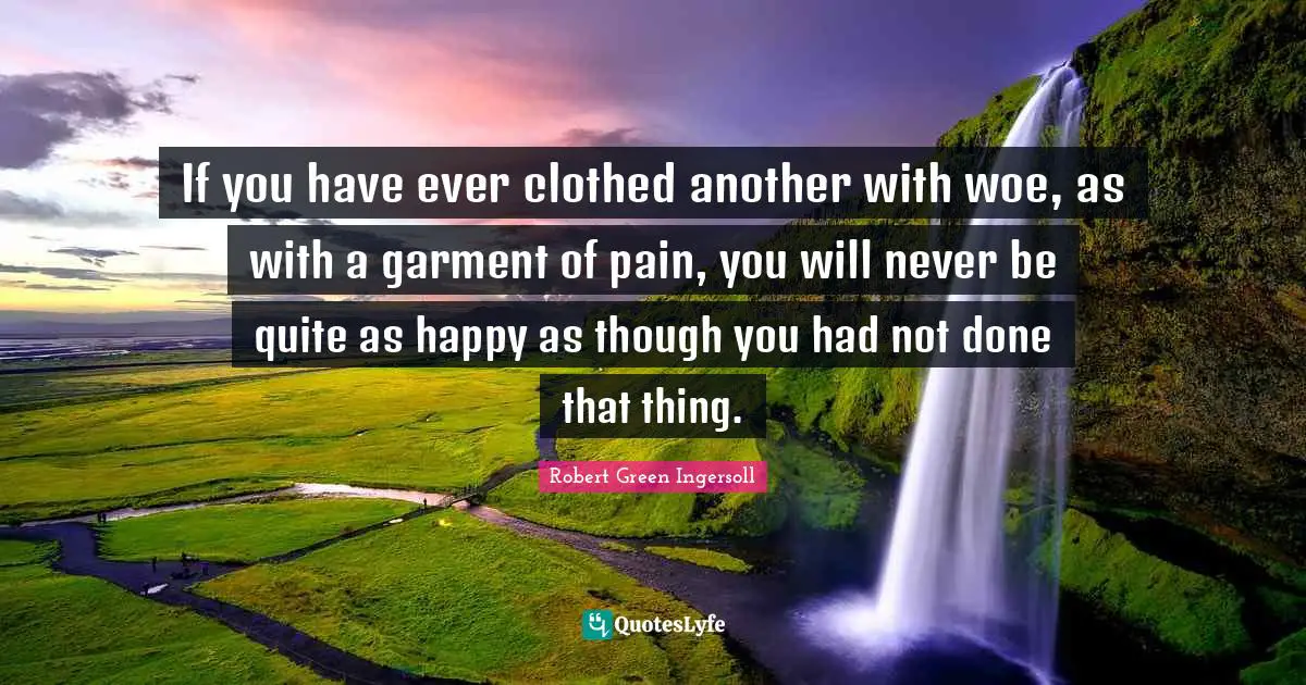 If you have ever clothed another with woe, as with a garment of pain, you will never be quite as happy as though you had not done that thing.
