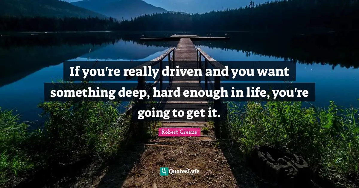 If you're really driven and you want something deep, hard enough in life, you're going to get it.