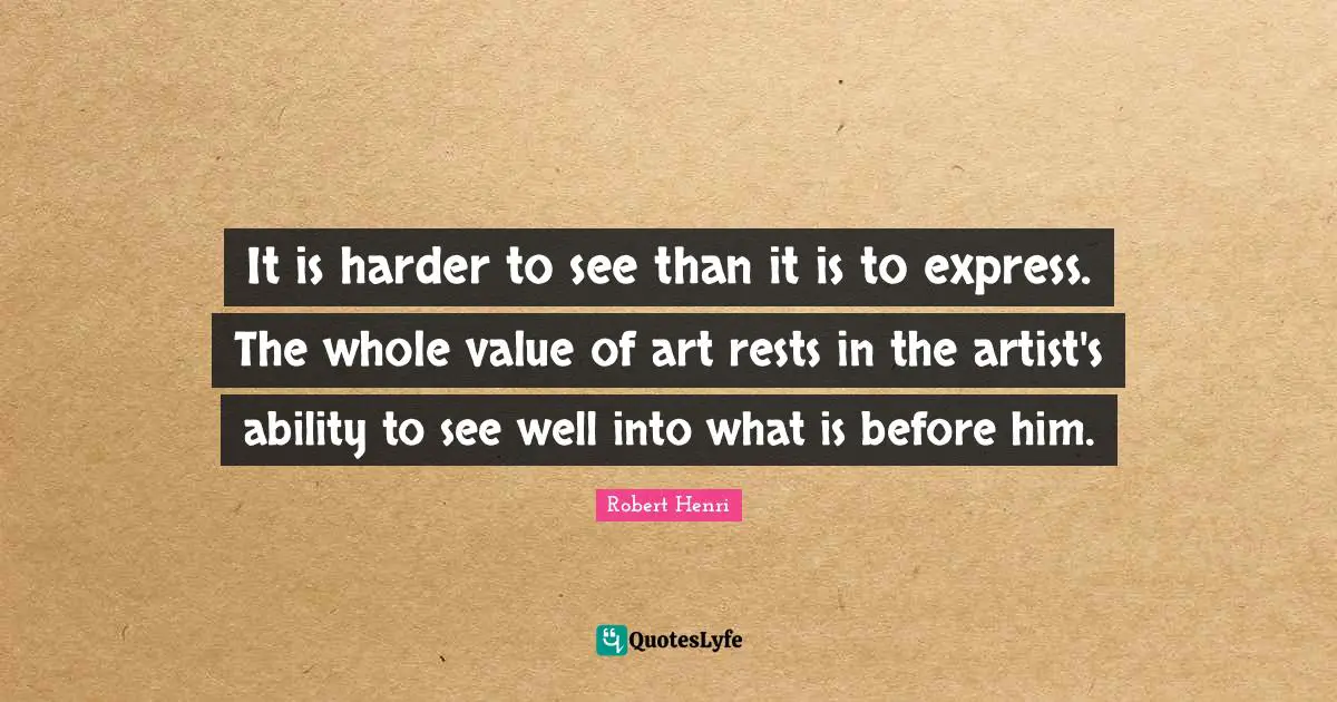 Robert Henri Quotes: "It is harder to see than it is to express. The whole value of art rests in the artist's ability to see well into what is before him."
