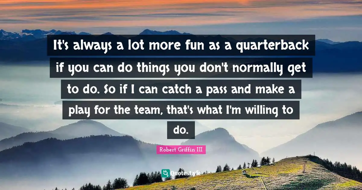 Robert Griffin III Quotes: "It's always a lot more fun as a quarterback if you can do things you don't normally get to do. So if I can catch a pass and make a play for the team, that's what I'm willing to do."