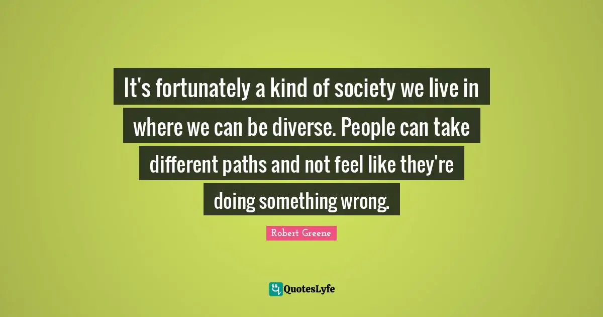 It's fortunately a kind of society we live in where we can be diverse. People can take different paths and not feel like they're doing something wrong.