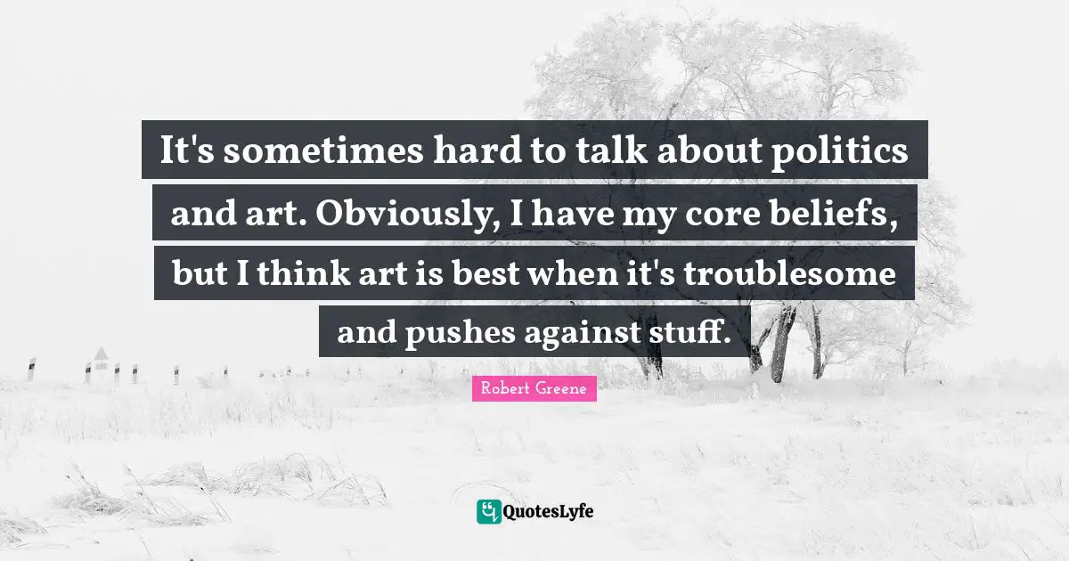 It's sometimes hard to talk about politics and art. Obviously, I have my core beliefs, but I think art is best when it's troublesome and pushes against stuff.