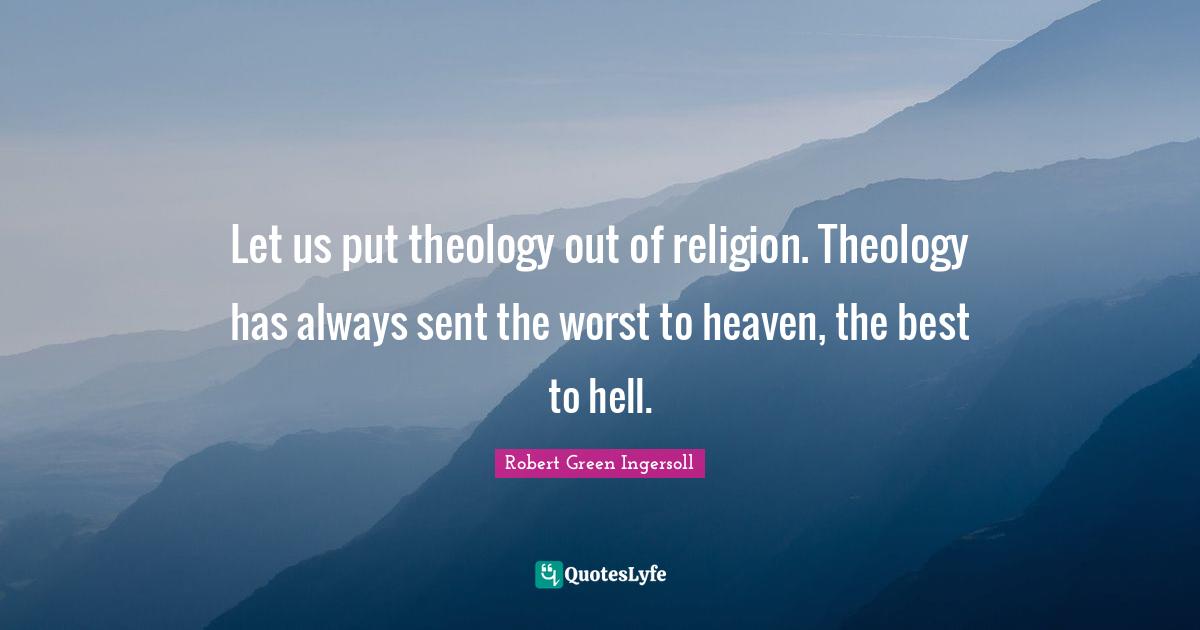 Let us put theology out of religion. Theology has always sent the worst to heaven, the best to hell.