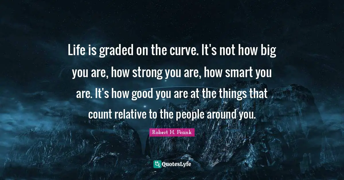 Life is graded on the curve. It's not how big you are, how strong you are, how smart you are. It's how good you are at the things that count relative to the people around you.