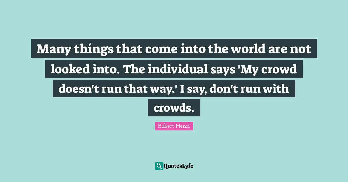 Many things that come into the world are not looked into. The individual says 'My crowd doesn't run that way.' I say, don't run with crowds.