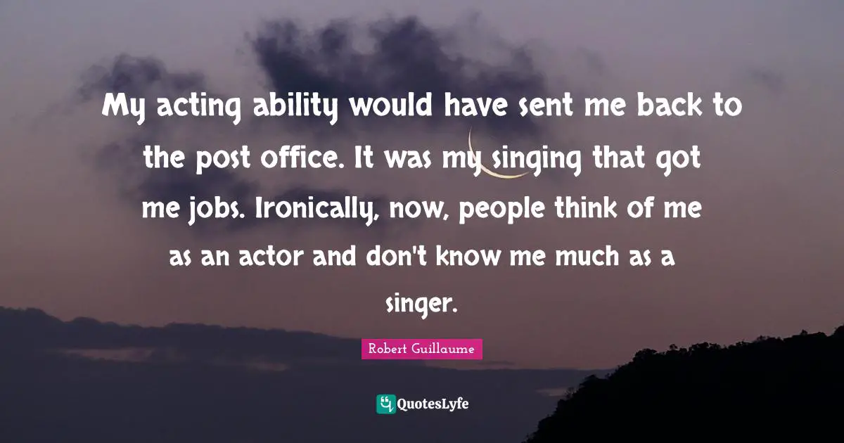 My acting ability would have sent me back to the post office. It was my singing that got me jobs. Ironically, now, people think of me as an actor and don't know me much as a singer.