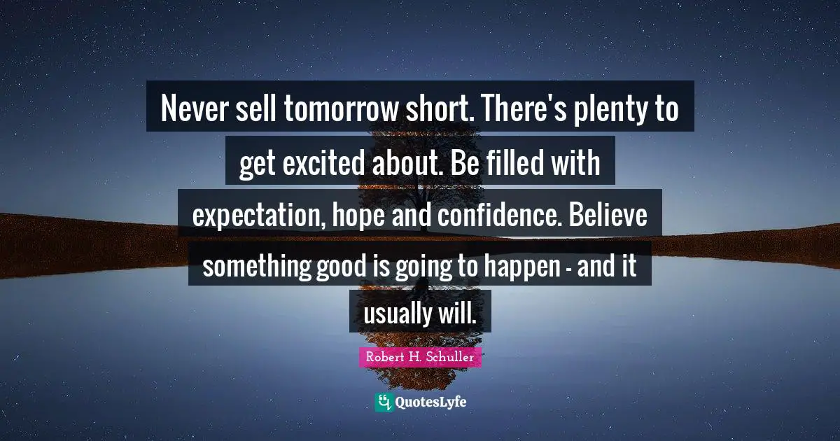 Never sell tomorrow short. There's plenty to get excited about. Be filled with expectation, hope and confidence. Believe something good is going to happen - and it usually will.