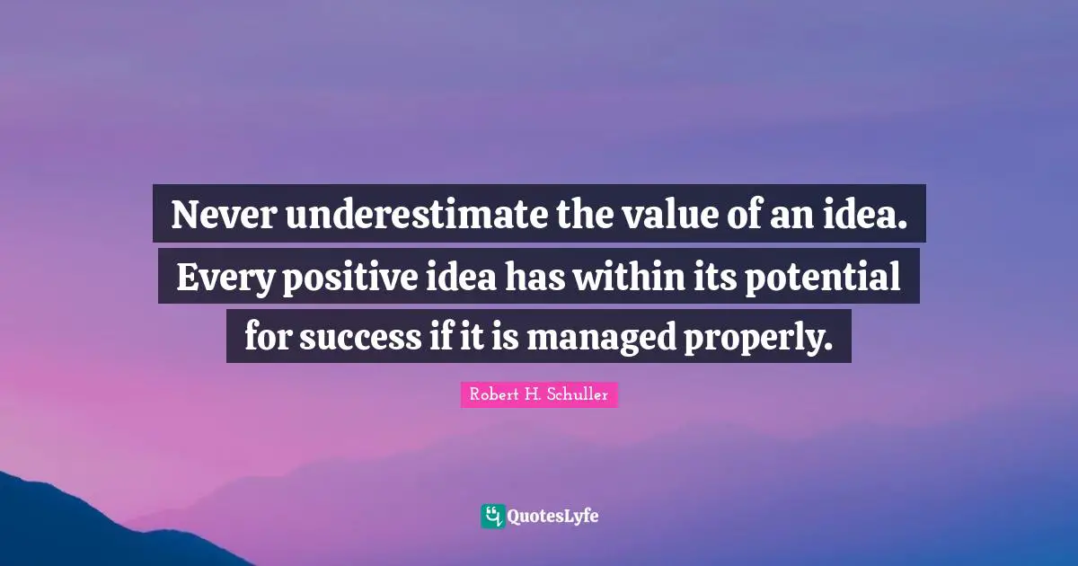 Never underestimate the value of an idea. Every positive idea has within its potential for success if it is managed properly.