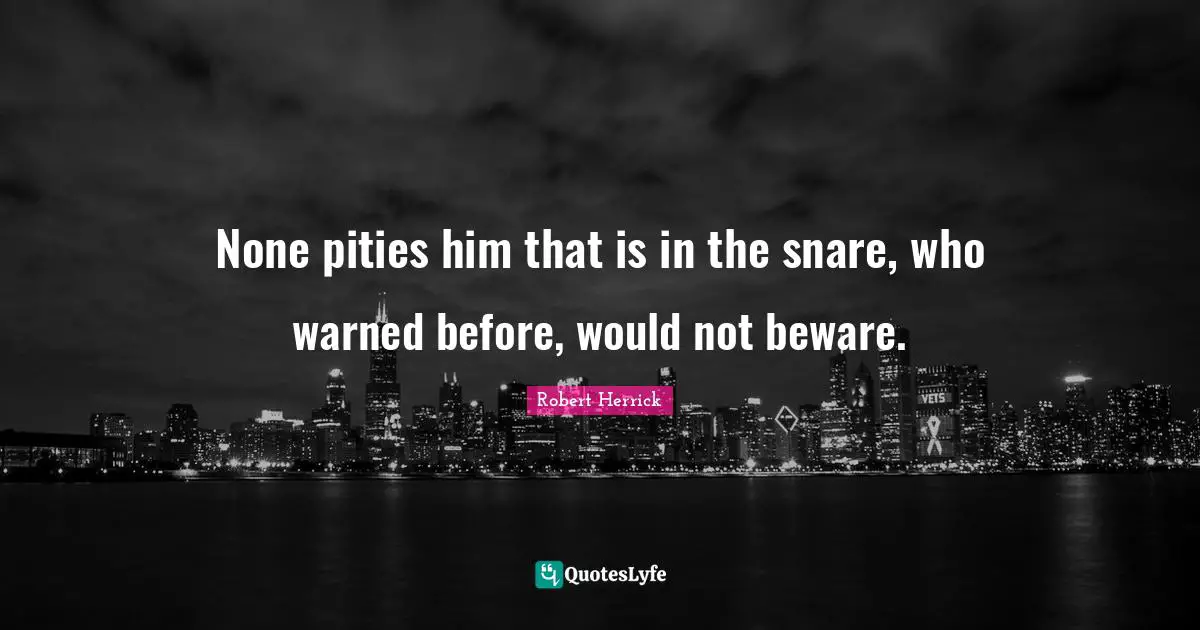Robert  Herrick Quotes: "None pities him that is in the snare, who warned before, would not beware."