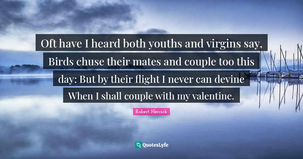 Robert  Herrick Quotes: "Oft have I heard both youths and virgins say, Birds chuse their mates and couple too this day: But by their flight I never can devine When I shall couple with my valentine."