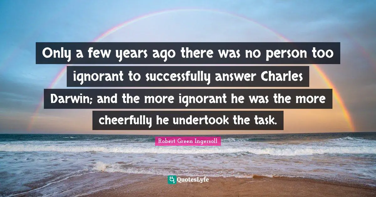 Only a few years ago there was no person too ignorant to successfully answer Charles Darwin; and the more ignorant he was the more cheerfully he undertook the task.