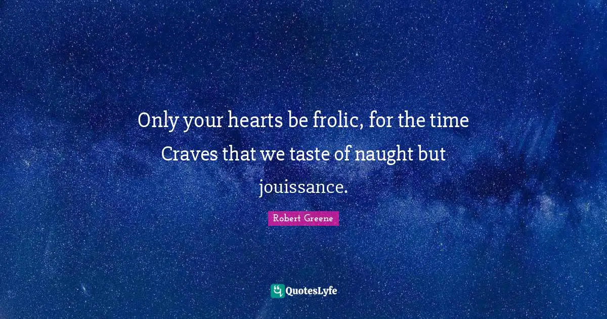 Only your hearts be frolic, for the time Craves that we taste of naught but jouissance.