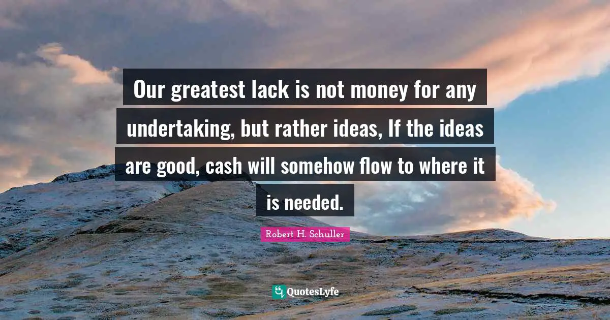 Our greatest lack is not money for any undertaking, but rather ideas, If the ideas are good, cash will somehow flow to where it is needed.