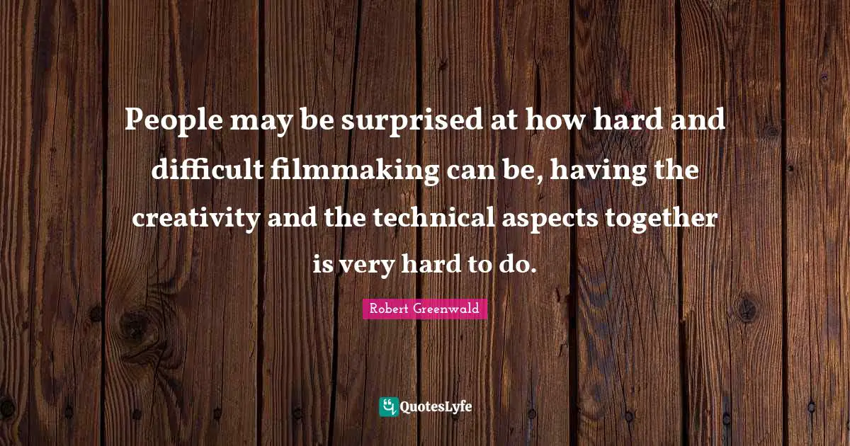 People may be surprised at how hard and difficult filmmaking can be, having the creativity and the technical aspects together is very hard to do.
