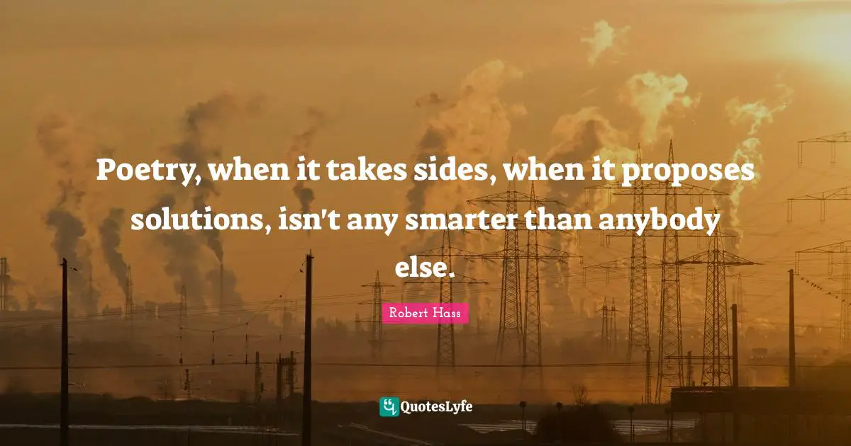 Poetry, when it takes sides, when it proposes solutions, isn't any smarter than anybody else.