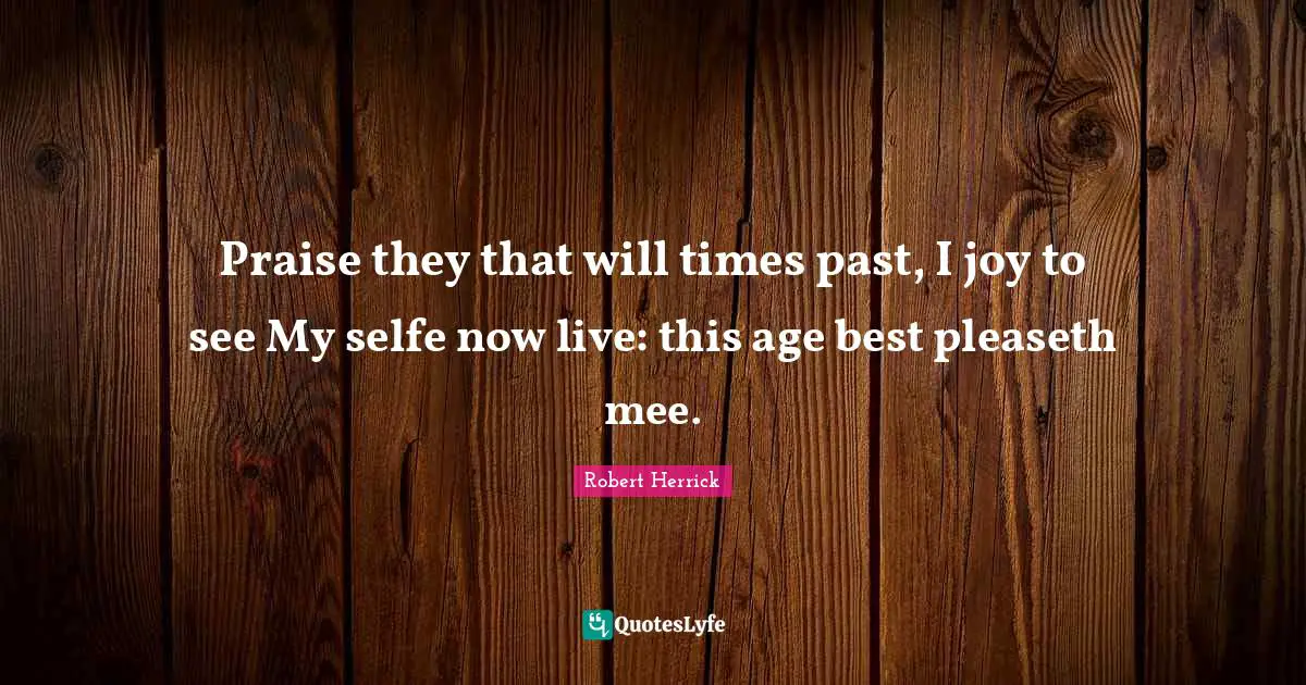 Robert  Herrick Quotes: "Praise they that will times past, I joy to see My selfe now live: this age best pleaseth mee."
