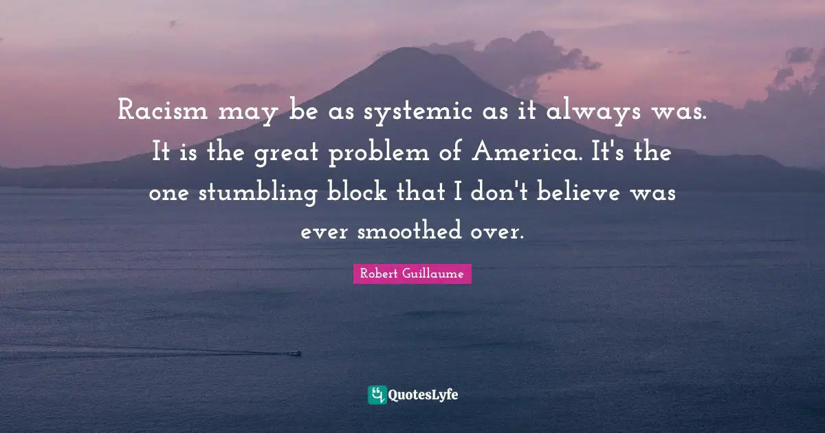 Racism may be as systemic as it always was. It is the great problem of America. It's the one stumbling block that I don't believe was ever smoothed over.