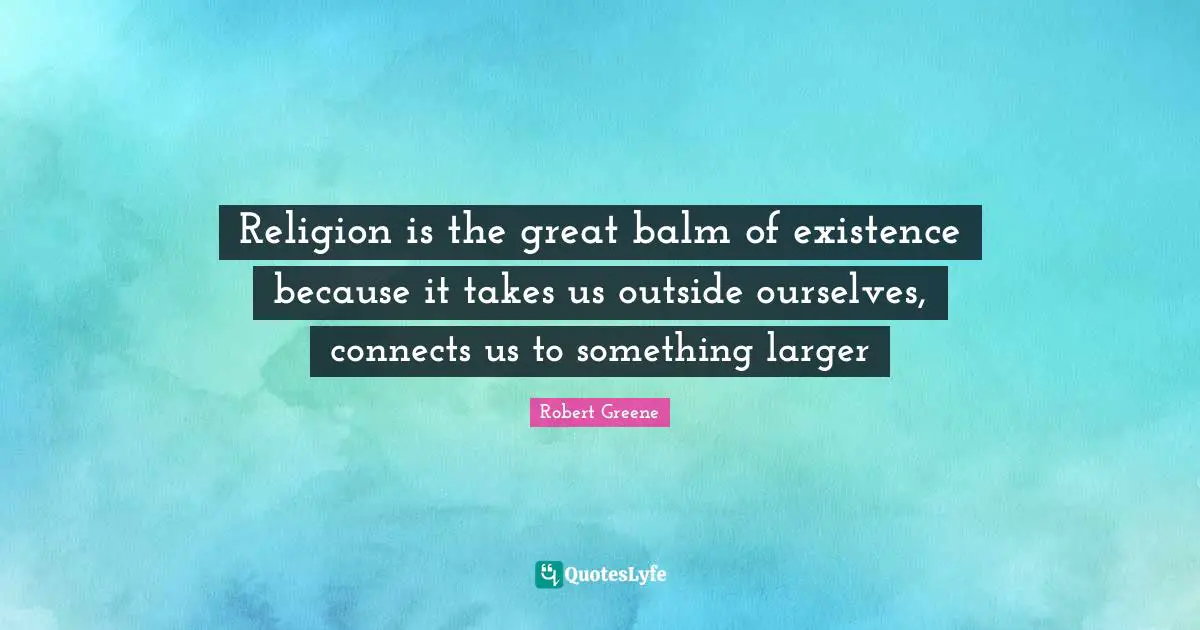 Religion is the great balm of existence because it takes us outside ourselves, connects us to something larger