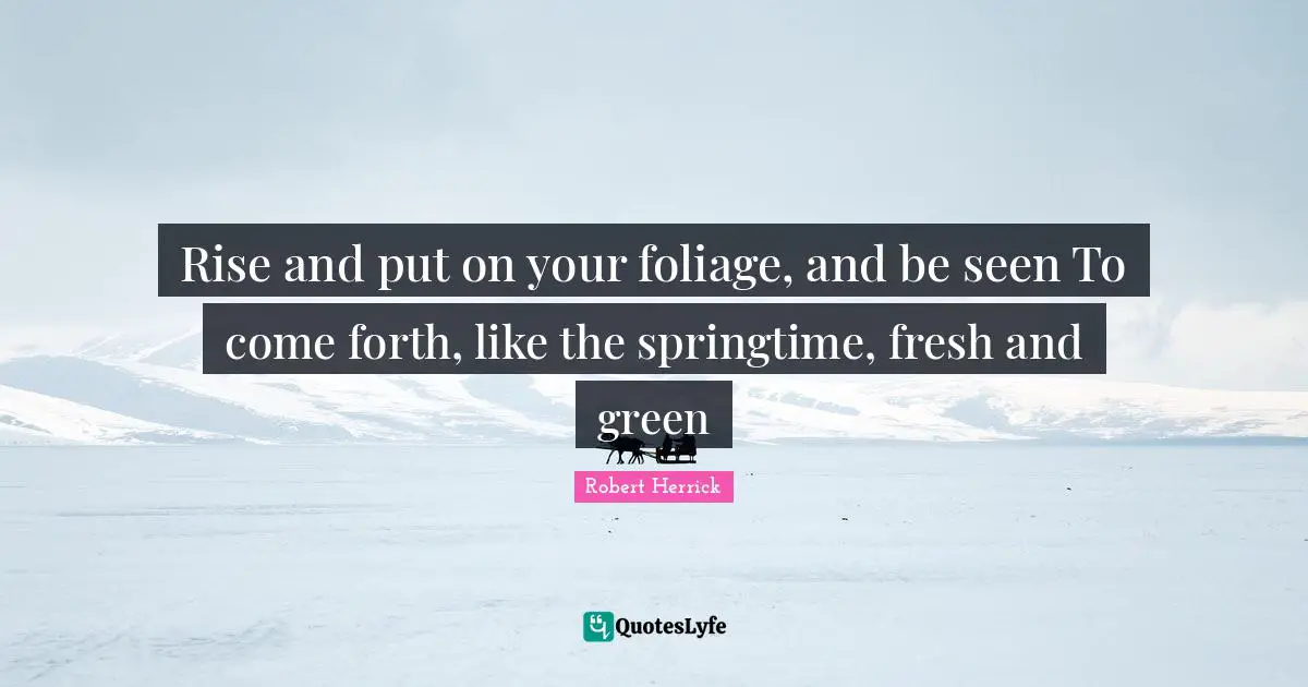 Robert  Herrick Quotes: "Rise and put on your foliage, and be seen To come forth, like the springtime, fresh and green"