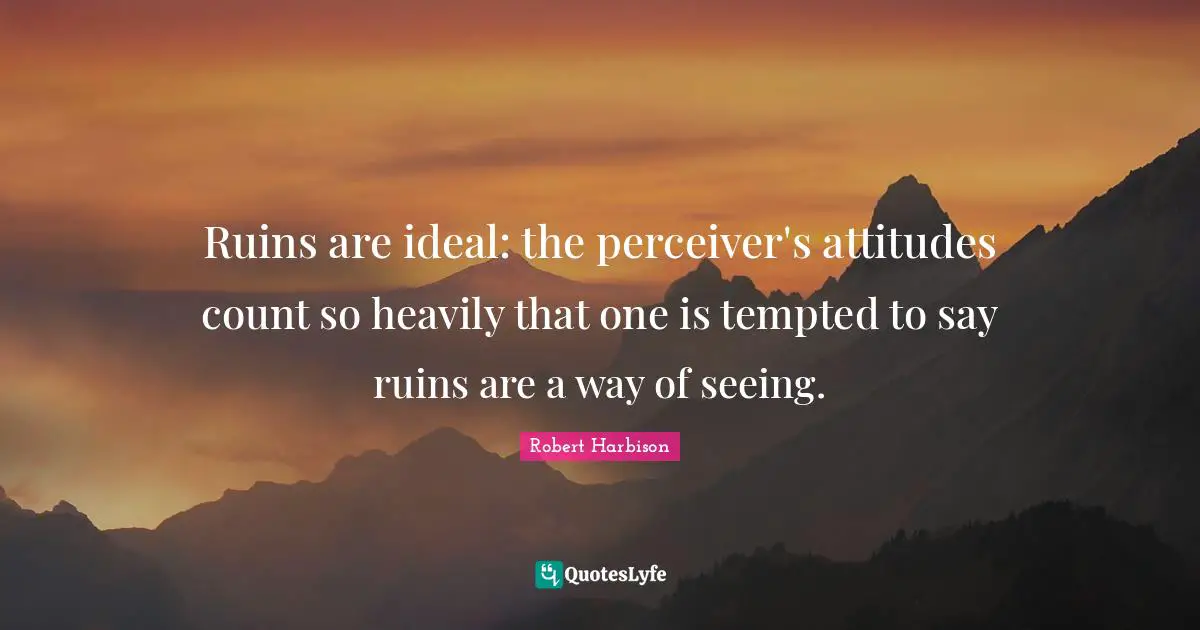 Ruins are ideal: the perceiver's attitudes count so heavily that one is tempted to say ruins are a way of seeing.