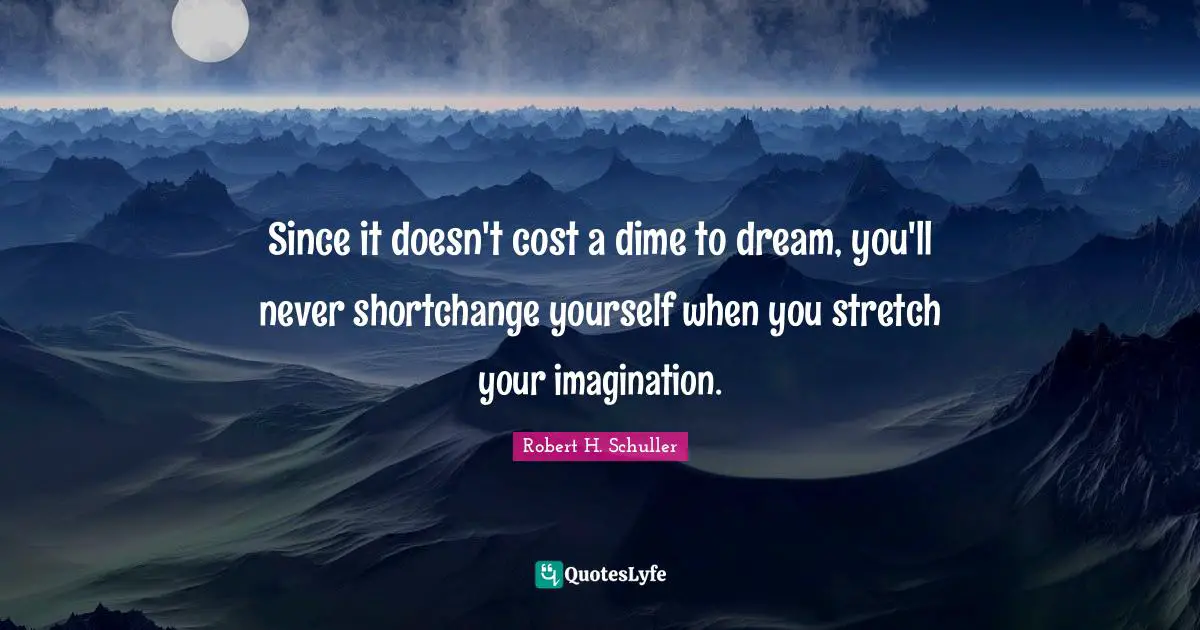 Since it doesn't cost a dime to dream, you'll never shortchange yourself when you stretch your imagination.
