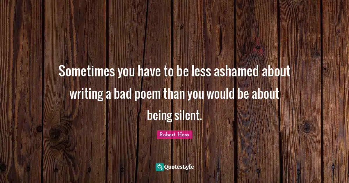Sometimes you have to be less ashamed about writing a bad poem than you would be about being silent.
