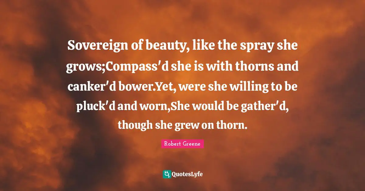 Sovereign of beauty, like the spray she grows;Compass'd she is with thorns and canker'd bower.Yet, were she willing to be pluck'd and worn,She would be gather'd, though she grew on thorn.