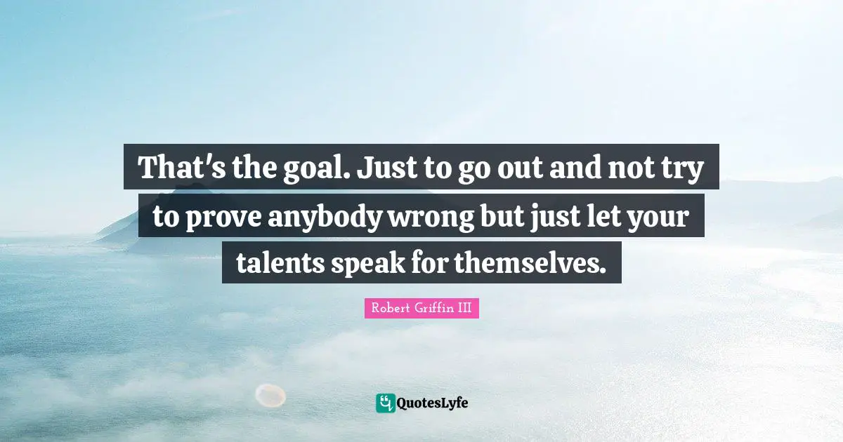 That's the goal. Just to go out and not try to prove anybody wrong but just let your talents speak for themselves.