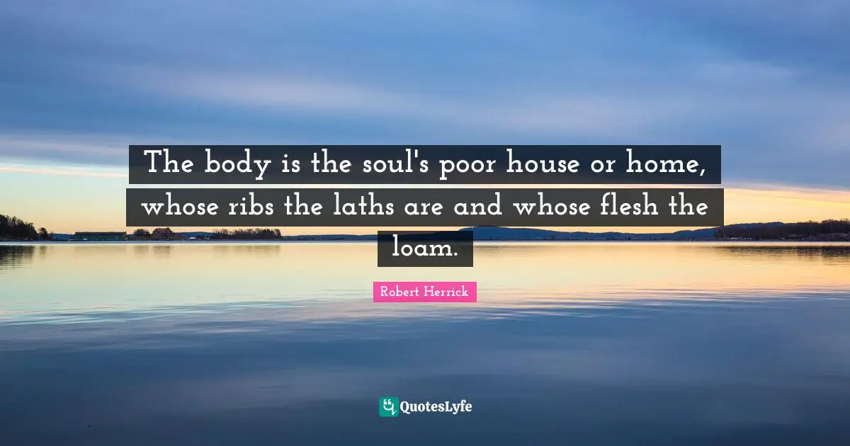 Robert  Herrick Quotes: "The body is the soul's poor house or home, whose ribs the laths are and whose flesh the loam."