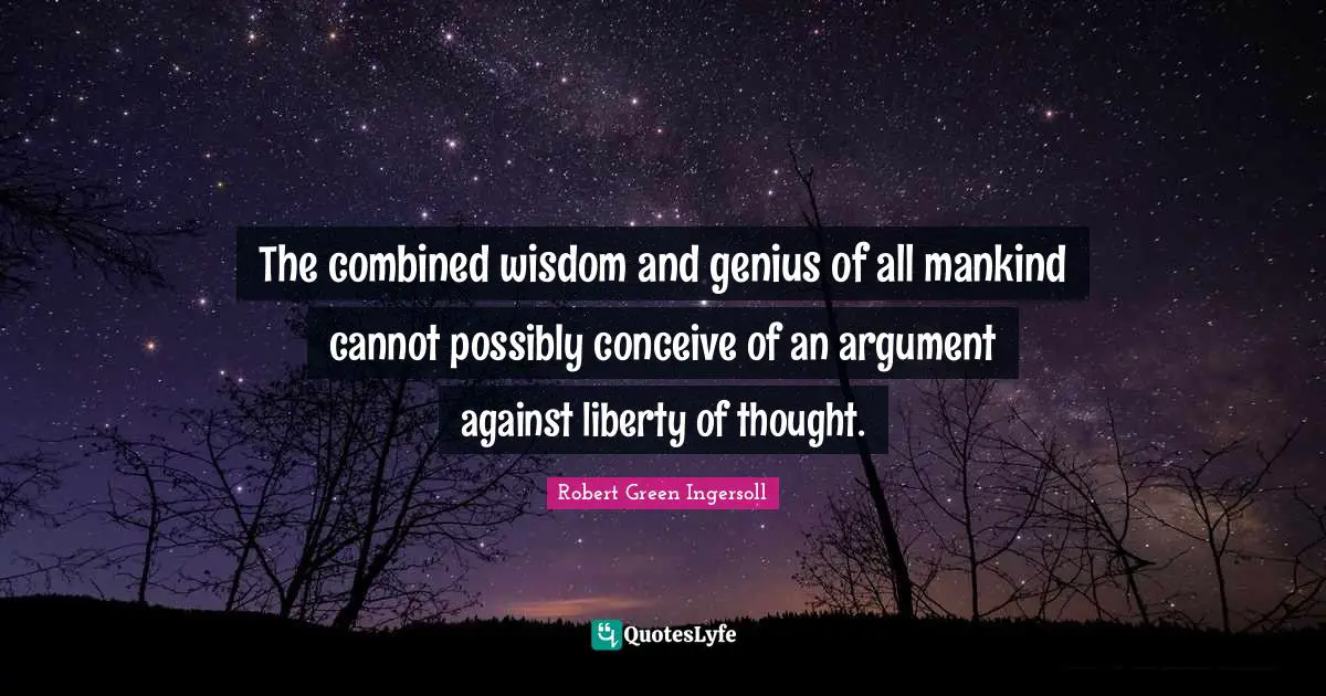 The combined wisdom and genius of all mankind cannot possibly conceive of an argument against liberty of thought.