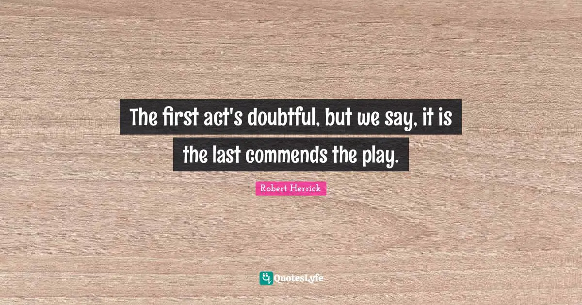 Robert  Herrick Quotes: "The first act's doubtful, but we say, it is the last commends the play."