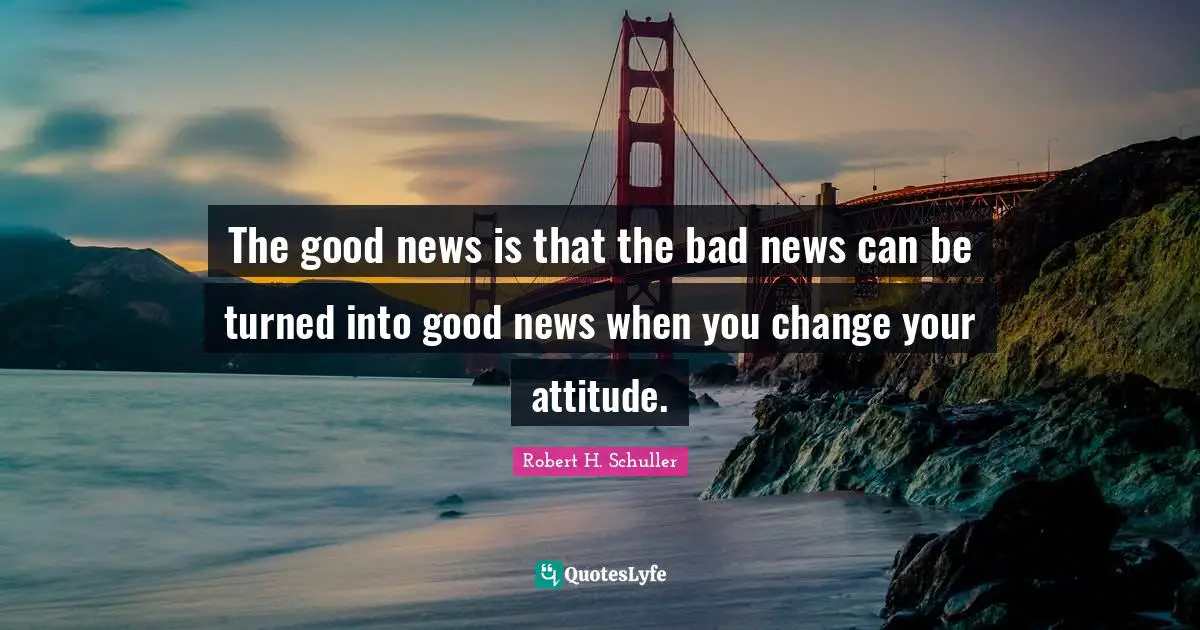 The good news is that the bad news can be turned into good news when you change your attitude.