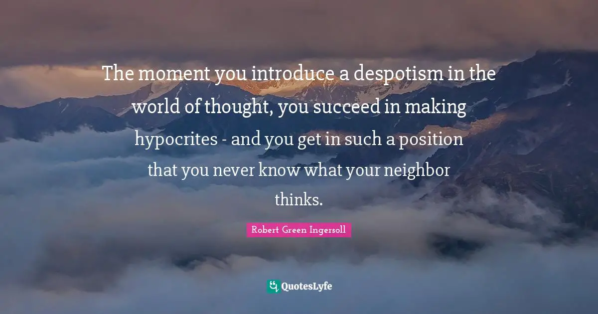 The moment you introduce a despotism in the world of thought, you succeed in making hypocrites - and you get in such a position that you never know what your neighbor thinks.