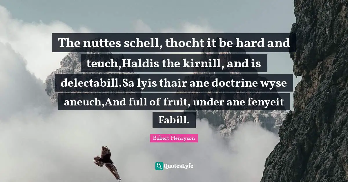The nuttes schell, thocht it be hard and teuch,Haldis the kirnill, and is delectabill.Sa lyis thair ane doctrine wyse aneuch,And full of fruit, under ane fenyeit Fabill.