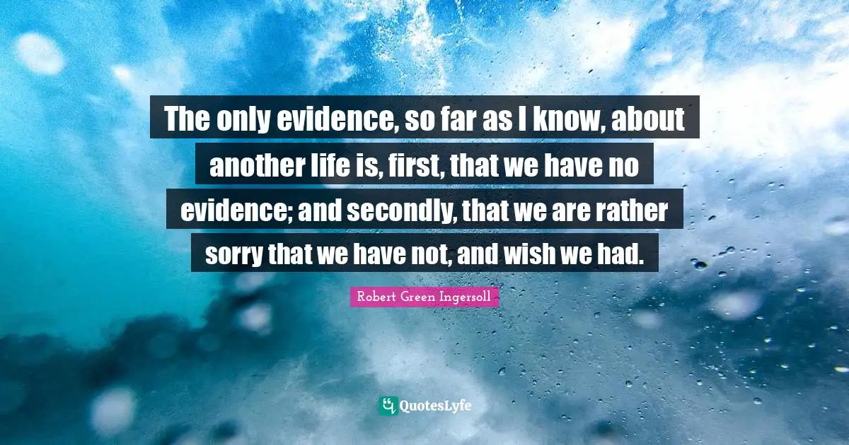 The only evidence, so far as I know, about another life is, first, that we have no evidence; and secondly, that we are rather sorry that we have not, and wish we had.