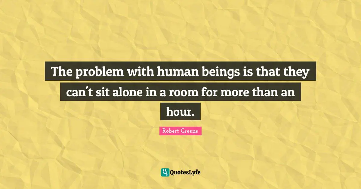 Robert Greene Quotes: "The problem with human beings is that they can't sit alone in a room for more than an hour."