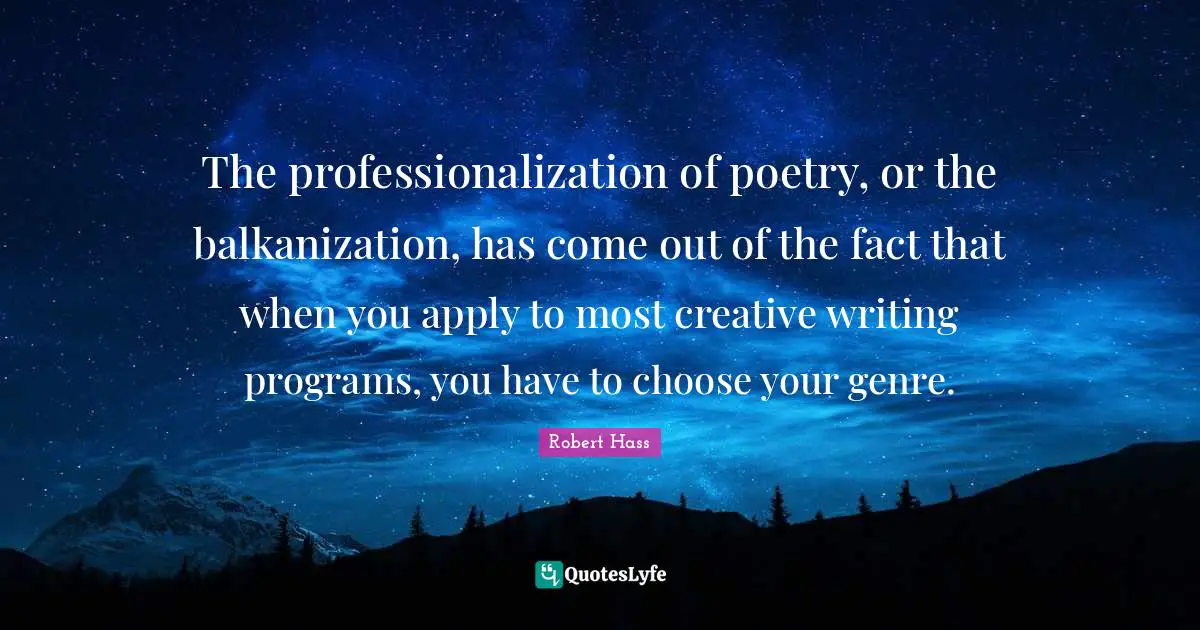 The professionalization of poetry, or the balkanization, has come out of the fact that when you apply to most creative writing programs, you have to choose your genre.