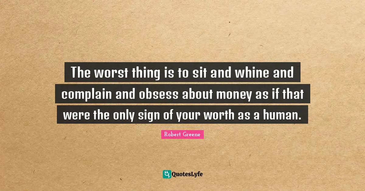 The worst thing is to sit and whine and complain and obsess about money as if that were the only sign of your worth as a human.