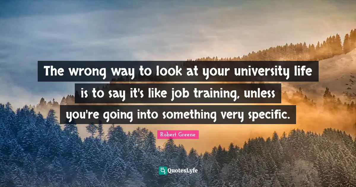 The wrong way to look at your university life is to say it's like job training, unless you're going into something very specific.