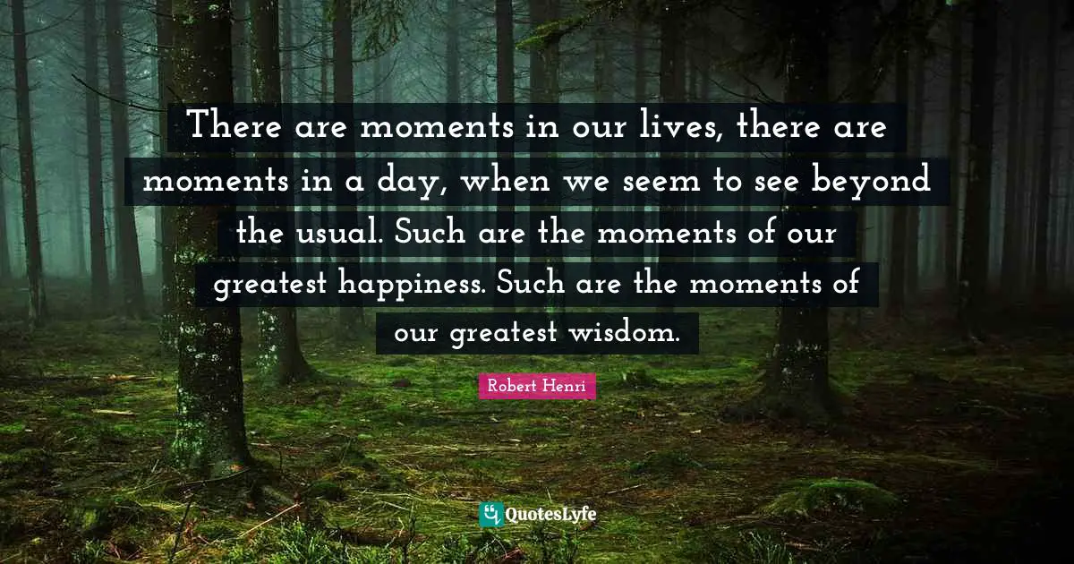 Robert Henri Quotes: "There are moments in our lives, there are moments in a day, when we seem to see beyond the usual. Such are the moments of our greatest happiness. Such are the moments of our greatest wisdom."