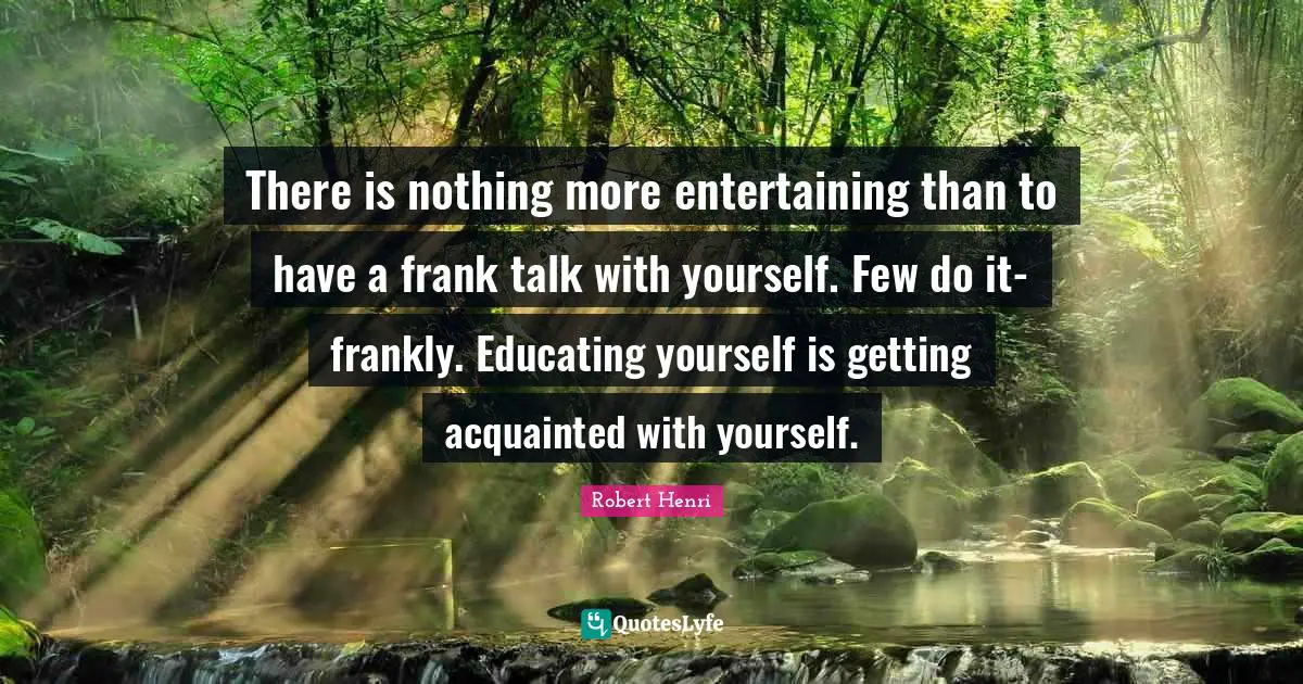 There is nothing more entertaining than to have a frank talk with yourself. Few do it-frankly. Educating yourself is getting acquainted with yourself.