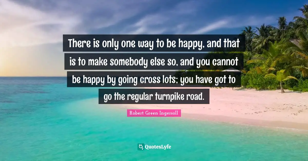 There is only one way to be happy, and that is to make somebody else so, and you cannot be happy by going cross lots; you have got to go the regular turnpike road.