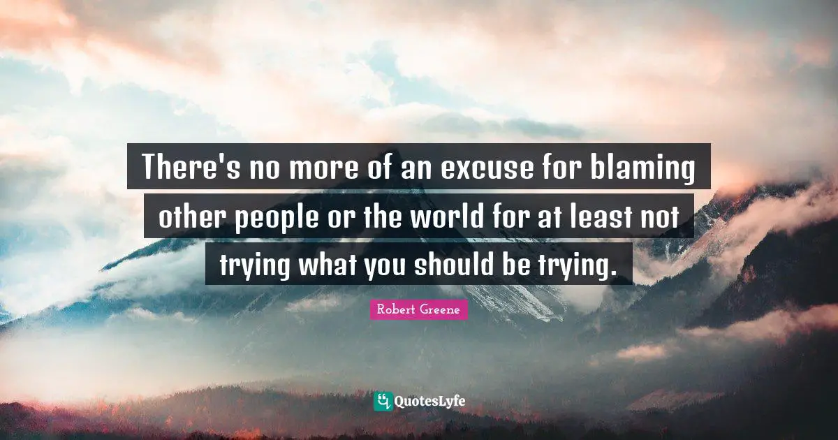 There's no more of an excuse for blaming other people or the world for at least not trying what you should be trying.