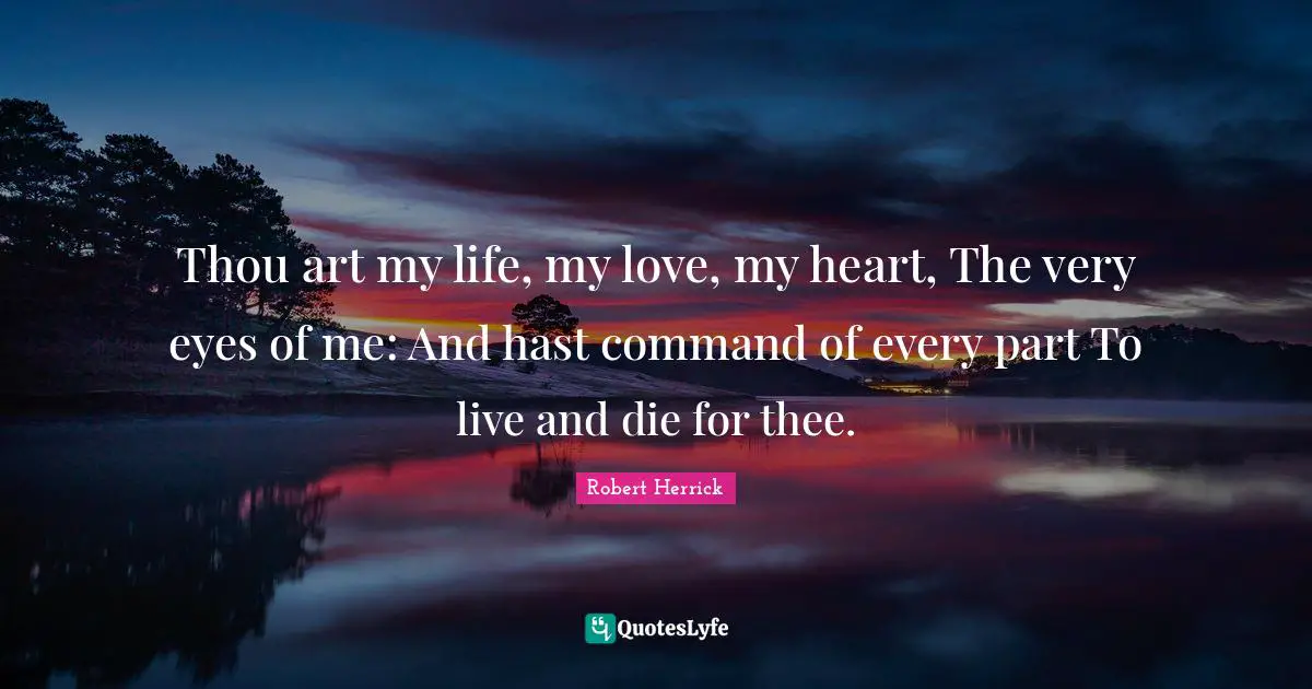 Robert  Herrick Quotes: "Thou art my life, my love, my heart, The very eyes of me: And hast command of every part To live and die for thee."