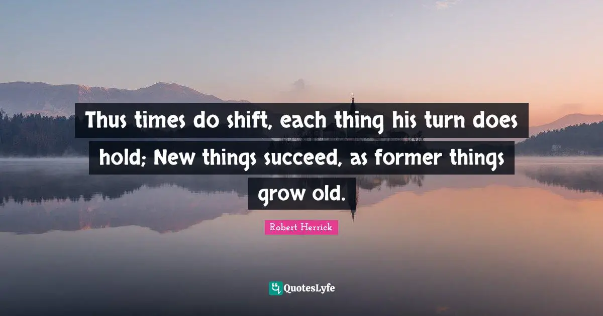 Robert  Herrick Quotes: "Thus times do shift, each thing his turn does hold; New things succeed, as former things grow old."