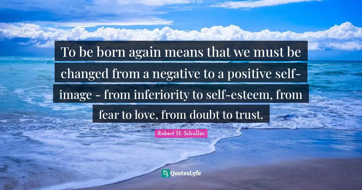 To be born again means that we must be changed from a negative to a positive self-image - from inferiority to self-esteem, from fear to love, from doubt to trust.